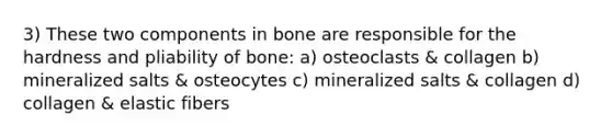 3) These two components in bone are responsible for the hardness and pliability of bone: a) osteoclasts & collagen b) mineralized salts & osteocytes c) mineralized salts & collagen d) collagen & elastic fibers