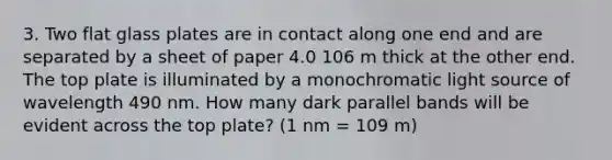 3. Two flat glass plates are in contact along one end and are separated by a sheet of paper 4.0 106 m thick at the other end. The top plate is illuminated by a monochromatic light source of wavelength 490 nm. How many dark parallel bands will be evident across the top plate? (1 nm = 109 m)