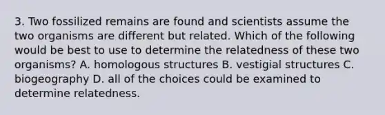 3. Two fossilized remains are found and scientists assume the two organisms are different but related. Which of the following would be best to use to determine the relatedness of these two organisms? A. homologous structures B. vestigial structures C. biogeography D. all of the choices could be examined to determine relatedness.