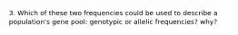 3. Which of these two frequencies could be used to describe a population's gene pool: genotypic or allelic frequencies? why?