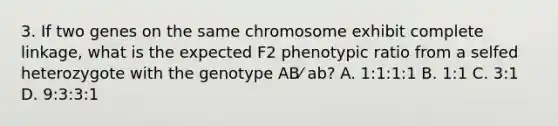 3. If two genes on the same chromosome exhibit complete linkage, what is the expected F2 phenotypic ratio from a selfed heterozygote with the genotype AB⁄ ab? A. 1:1:1:1 B. 1:1 C. 3:1 D. 9:3:3:1