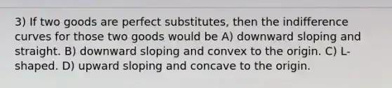 3) If two goods are perfect substitutes, then the indifference curves for those two goods would be A) downward sloping and straight. B) downward sloping and convex to the origin. C) L-shaped. D) upward sloping and concave to the origin.
