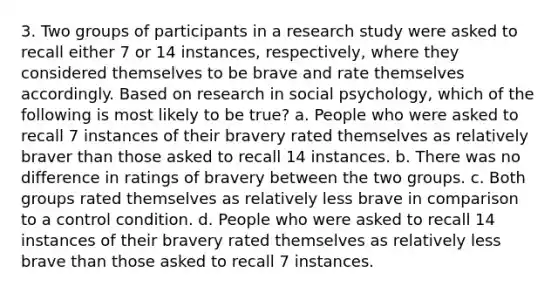 3. Two groups of participants in a research study were asked to recall either 7 or 14 instances, respectively, where they considered themselves to be brave and rate themselves accordingly. Based on research in social psychology, which of the following is most likely to be true? a. People who were asked to recall 7 instances of their bravery rated themselves as relatively braver than those asked to recall 14 instances. b. There was no difference in ratings of bravery between the two groups. c. Both groups rated themselves as relatively less brave in comparison to a control condition. d. People who were asked to recall 14 instances of their bravery rated themselves as relatively less brave than those asked to recall 7 instances.