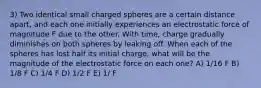 3) Two identical small charged spheres are a certain distance apart, and each one initially experiences an electrostatic force of magnitude F due to the other. With time, charge gradually diminishes on both spheres by leaking off. When each of the spheres has lost half its initial charge, what will be the magnitude of the electrostatic force on each one? A) 1/16 F B) 1/8 F C) 1/4 F D) 1/2 F E) 1/ F