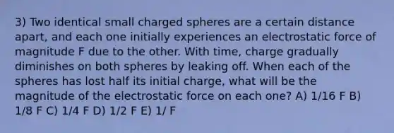 3) Two identical small charged spheres are a certain distance apart, and each one initially experiences an electrostatic force of magnitude F due to the other. With time, charge gradually diminishes on both spheres by leaking off. When each of the spheres has lost half its initial charge, what will be the magnitude of the electrostatic force on each one? A) 1/16 F B) 1/8 F C) 1/4 F D) 1/2 F E) 1/ F