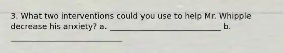 3. What two interventions could you use to help Mr. Whipple decrease his anxiety? a. ____________________________ b. ____________________________