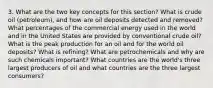 3. What are the two key concepts for this section? What is crude oil (petroleum), and how are oil deposits detected and removed? What percentages of the commercial energy used in the world and in the United States are provided by conventional crude oil? What is the peak production for an oil and for the world oil deposits? What is refining? What are petrochemicals and why are such chemicals important? What countries are the world's three largest producers of oil and what countries are the three largest consumers?