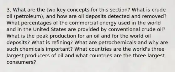 3. What are the two key concepts for this section? What is crude oil (petroleum), and how are oil deposits detected and removed? What percentages of the commercial energy used in the world and in the United States are provided by conventional crude oil? What is the peak production for an oil and for the world oil deposits? What is refining? What are petrochemicals and why are such chemicals important? What countries are the world's three largest producers of oil and what countries are the three largest consumers?