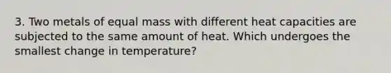 3. Two metals of equal mass with different heat capacities are subjected to the same amount of heat. Which undergoes the smallest change in temperature?