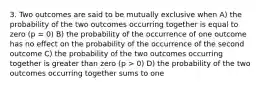 3. Two outcomes are said to be mutually exclusive when A) the probability of the two outcomes occurring together is equal to zero (p = 0) B) the probability of the occurrence of one outcome has no effect on the probability of the occurrence of the second outcome C) the probability of the two outcomes occurring together is greater than zero (p > 0) D) the probability of the two outcomes occurring together sums to one