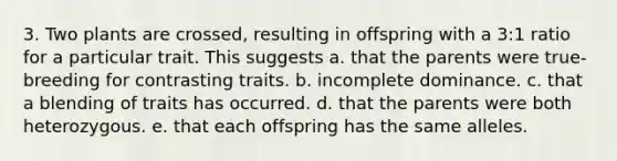 3. Two plants are crossed, resulting in offspring with a 3:1 ratio for a particular trait. This suggests a. that the parents were true-breeding for contrasting traits. b. incomplete dominance. c. that a blending of traits has occurred. d. that the parents were both heterozygous. e. that each offspring has the same alleles.