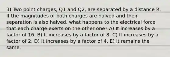 3) Two point charges, Q1 and Q2, are separated by a distance R. If the magnitudes of both charges are halved and their separation is also halved, what happens to the electrical force that each charge exerts on the other one? A) It increases by a factor of 16. B) It increases by a factor of 8. C) It increases by a factor of 2. D) It increases by a factor of 4. E) It remains the same.