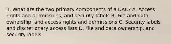 3. What are the two primary components of a DAC? A. Access rights and permissions, and security labels B. File and data ownership, and access rights and permissions C. Security labels and discretionary access lists D. File and data ownership, and security labels