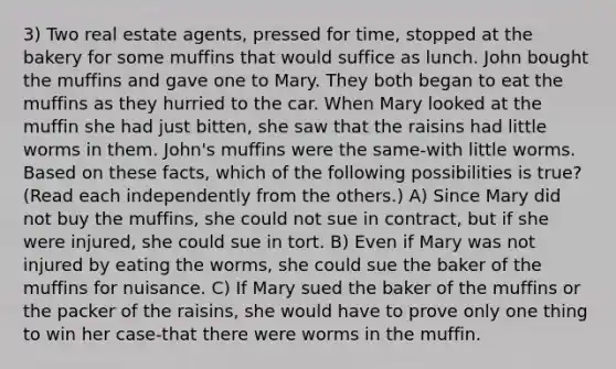 3) Two real estate agents, pressed for time, stopped at the bakery for some muffins that would suffice as lunch. John bought the muffins and gave one to Mary. They both began to eat the muffins as they hurried to the car. When Mary looked at the muffin she had just bitten, she saw that the raisins had little worms in them. John's muffins were the same-with little worms. Based on these facts, which of the following possibilities is true? (Read each independently from the others.) A) Since Mary did not buy the muffins, she could not sue in contract, but if she were injured, she could sue in tort. B) Even if Mary was not injured by eating the worms, she could sue the baker of the muffins for nuisance. C) If Mary sued the baker of the muffins or the packer of the raisins, she would have to prove only one thing to win her case-that there were worms in the muffin.