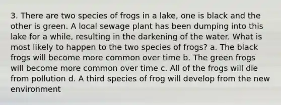 3. There are two species of frogs in a lake, one is black and the other is green. A local sewage plant has been dumping into this lake for a while, resulting in the darkening of the water. What is most likely to happen to the two species of frogs? a. The black frogs will become more common over time b. The green frogs will become more common over time c. All of the frogs will die from pollution d. A third species of frog will develop from the new environment