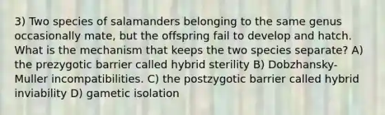 3) Two species of salamanders belonging to the same genus occasionally mate, but the offspring fail to develop and hatch. What is the mechanism that keeps the two species separate? A) the prezygotic barrier called hybrid sterility B) Dobzhansky-Muller incompatibilities. C) the postzygotic barrier called hybrid inviability D) gametic isolation