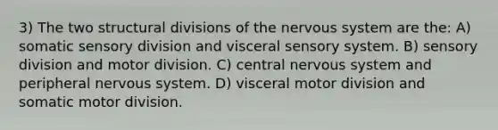 3) The two structural divisions of the nervous system are the: A) somatic sensory division and visceral sensory system. B) sensory division and motor division. C) central nervous system and peripheral nervous system. D) visceral motor division and somatic motor division.