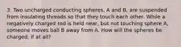 3. Two uncharged conducting spheres, A and B, are suspended from insulating threads so that they touch each other. While a negatively charged rod is held near, but not touching sphere A, someone moves ball B away from A. How will the spheres be charged, if at all?