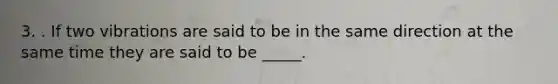 3. . If two vibrations are said to be in the same direction at the same time they are said to be _____.