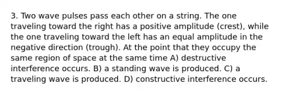 3. Two wave pulses pass each other on a string. The one traveling toward the right has a positive amplitude (crest), while the one traveling toward the left has an equal amplitude in the negative direction (trough). At the point that they occupy the same region of space at the same time A) destructive interference occurs. B) a standing wave is produced. C) a traveling wave is produced. D) constructive interference occurs.