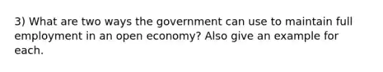 3) What are two ways the government can use to maintain full employment in an open economy? Also give an example for each.