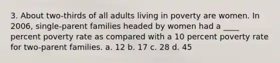 3. About two-thirds of all adults living in poverty are women. In 2006, single-parent families headed by women had a ____ percent poverty rate as compared with a 10 percent poverty rate for two-parent families. a. 12 b. 17 c. 28 d. 45