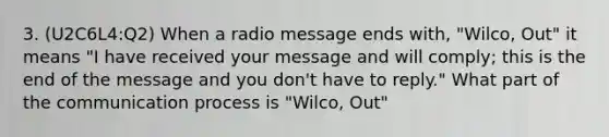 3. (U2C6L4:Q2) When a radio message ends with, "Wilco, Out" it means "I have received your message and will comply; this is the end of the message and you don't have to reply." What part of the communication process is "Wilco, Out"