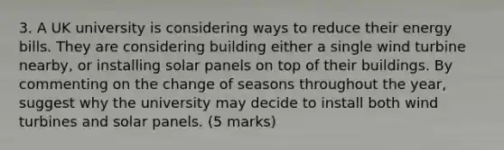 3. A UK university is considering ways to reduce their energy bills. They are considering building either a single wind turbine nearby, or installing solar panels on top of their buildings. By commenting on the change of seasons throughout the year, suggest why the university may decide to install both wind turbines and solar panels. (5 marks)