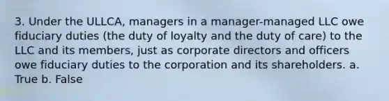 3. Under the ULLCA, managers in a manager-managed LLC owe fiduciary duties (the duty of loyalty and the duty of care) to the LLC and its members, just as corporate directors and officers owe fiduciary duties to the corporation and its shareholders. a. True b. False