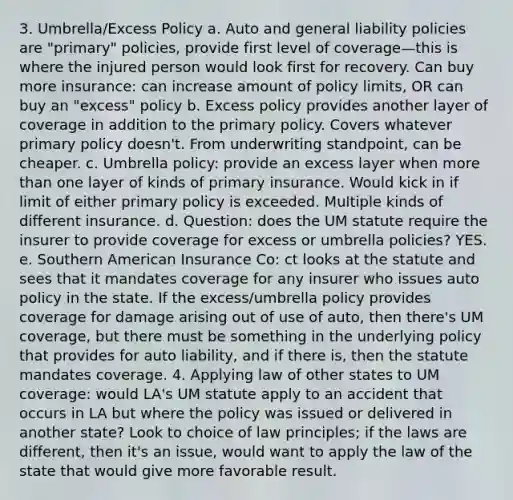 3. Umbrella/Excess Policy a. Auto and general liability policies are "primary" policies, provide first level of coverage—this is where the injured person would look first for recovery. Can buy more insurance: can increase amount of policy limits, OR can buy an "excess" policy b. Excess policy provides another layer of coverage in addition to the primary policy. Covers whatever primary policy doesn't. From underwriting standpoint, can be cheaper. c. Umbrella policy: provide an excess layer when more than one layer of kinds of primary insurance. Would kick in if limit of either primary policy is exceeded. Multiple kinds of different insurance. d. Question: does the UM statute require the insurer to provide coverage for excess or umbrella policies? YES. e. Southern American Insurance Co: ct looks at the statute and sees that it mandates coverage for any insurer who issues auto policy in the state. If the excess/umbrella policy provides coverage for damage arising out of use of auto, then there's UM coverage, but there must be something in the underlying policy that provides for auto liability, and if there is, then the statute mandates coverage. 4. Applying law of other states to UM coverage: would LA's UM statute apply to an accident that occurs in LA but where the policy was issued or delivered in another state? Look to choice of law principles; if the laws are different, then it's an issue, would want to apply the law of the state that would give more favorable result.