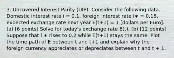 3. Uncovered Interest Parity (UIP): Consider the following data. Domestic interest rate i = 0.1, foreign interest rate i∗ = 0.15, expected exchange rate next year E(t+1) = 1 [dollars per Euro]. (a) [6 points] Solve for today's exchange rate E(t). (b) [12 points] Suppose that i ∗ rises to 0.2 while E(t+1) stays the same. Plot the time path of E between t and t+1 and explain why the foreign currency appreciates or depreciates between t and t + 1.