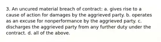 3. An uncured material breach of contract: a. gives rise to a cause of action for damages by the aggrieved party. b. operates as an excuse for nonperformance by the aggrieved party. c. discharges the aggrieved party from any further duty under the contract. d. all of the above.