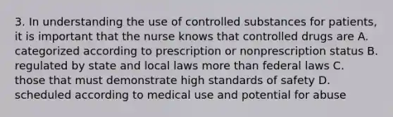 3. In understanding the use of controlled substances for patients, it is important that the nurse knows that controlled drugs are A. categorized according to prescription or nonprescription status B. regulated by state and local laws more than federal laws C. those that must demonstrate high standards of safety D. scheduled according to medical use and potential for abuse