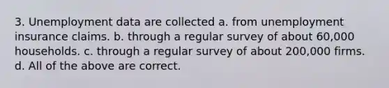 3. Unemployment data are collected a. from unemployment insurance claims. b. through a regular survey of about 60,000 households. c. through a regular survey of about 200,000 firms. d. All of the above are correct.