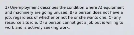 3) Unemployment describes the condition where A) equipment and machinery are going unused. B) a person does not have a job, regardless of whether or not he or she wants one. C) any resource sits idle. D) a person cannot get a job but is willing to work and is actively seeking work.