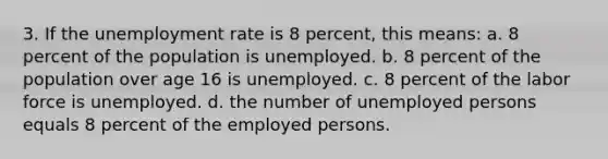 3. If the unemployment rate is 8 percent, this means: a. 8 percent of the population is unemployed. b. 8 percent of the population over age 16 is unemployed. c. 8 percent of the labor force is unemployed. d. the number of unemployed persons equals 8 percent of the employed persons.