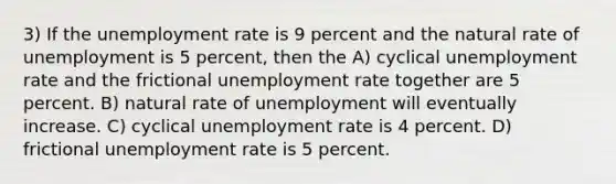 3) If the unemployment rate is 9 percent and the natural rate of unemployment is 5 percent, then the A) cyclical unemployment rate and the frictional unemployment rate together are 5 percent. B) natural rate of unemployment will eventually increase. C) cyclical unemployment rate is 4 percent. D) frictional unemployment rate is 5 percent.