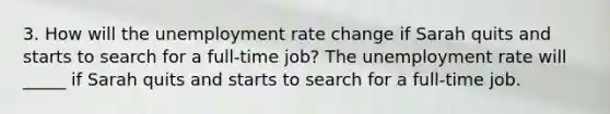 3. How will the unemployment rate change if Sarah quits and starts to search for a​ full-time job? The unemployment rate will​ _____ if Sarah quits and starts to search for a​ full-time job.