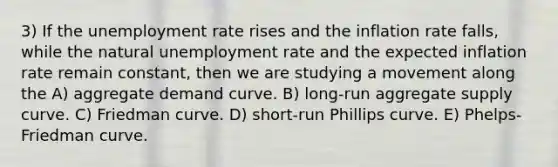 3) If the unemployment rate rises and the inflation rate falls, while the natural unemployment rate and the expected inflation rate remain constant, then we are studying a movement along the A) aggregate demand curve. B) long-run aggregate supply curve. C) Friedman curve. D) short-run Phillips curve. E) Phelps-Friedman curve.