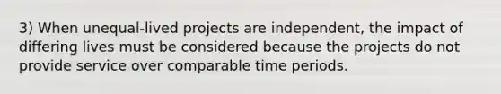 3) When unequal-lived projects are independent, the impact of differing lives must be considered because the projects do not provide service over comparable time periods.