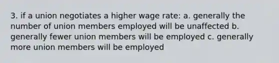 3. if a union negotiates a higher wage rate: a. generally the number of union members employed will be unaffected b. generally fewer union members will be employed c. generally more union members will be employed