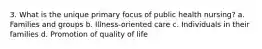 3. What is the unique primary focus of public health nursing? a. Families and groups b. Illness-oriented care c. Individuals in their families d. Promotion of quality of life