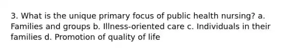 3. What is the unique primary focus of public health nursing? a. Families and groups b. Illness-oriented care c. Individuals in their families d. Promotion of quality of life