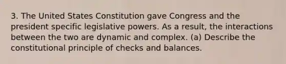 3. The United States Constitution gave Congress and the president specific <a href='https://www.questionai.com/knowledge/kkpmIpG7tU-legislative-power' class='anchor-knowledge'>legislative power</a>s. As a result, the interactions between the two are dynamic and complex. (a) Describe the constitutional principle of checks and balances.