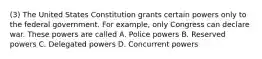 (3) The United States Constitution grants certain powers only to the federal government. For example, only Congress can declare war. These powers are called A. Police powers B. Reserved powers C. Delegated powers D. Concurrent powers