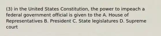 (3) in the United States Constitution, the power to impeach a federal government official is given to the A. House of Representatives B. President C. State legislatures D. Supreme court