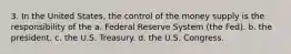 3. In the United States, the control of the money supply is the responsibility of the a. Federal Reserve System (the Fed). b. the president. c. the U.S. Treasury. d. the U.S. Congress.