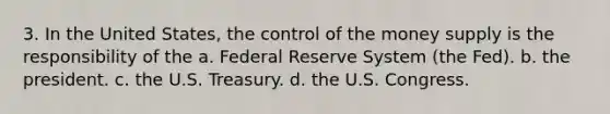 3. In the United States, the control of the money supply is the responsibility of the a. Federal Reserve System (the Fed). b. the president. c. the U.S. Treasury. d. the U.S. Congress.