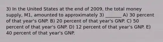 3) In the United States at the end of 2009, the total money supply, M1, amounted to approximately 3) _______ A) 30 percent of that year's GNP. B) 20 percent of that year's GNP. C) 50 percent of that year's GNP. D) 12 percent of that year's GNP. E) 40 percent of that year's GNP.