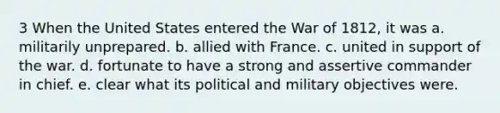 3 When the United States entered the War of 1812, it was a. militarily unprepared. b. allied with France. c. united in support of the war. d. fortunate to have a strong and assertive commander in chief. e. clear what its political and military objectives were.